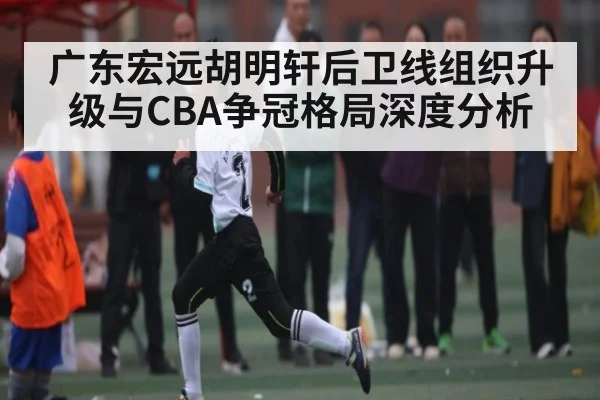广东宏远胡明轩后卫线组织升级与CBA争冠格局深度分析