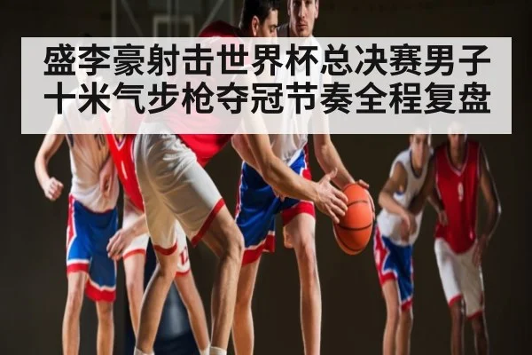盛李豪射击世界杯总决赛男子十米气步枪夺冠节奏全程复盘